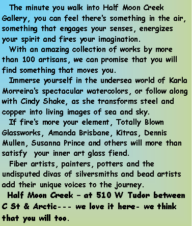 Text Box:   The minute you walk into Half Moon Creek Gallery, you can feel there�s something in the air, something that engages your senses, energizes your spirit and fires your imagination.  With an amazing collection of works by more than 100 artisans, we can promise that you will find something that moves you.  Immerse yourself in the undersea world of Karla Morreira�s spectacular watercolors, or follow along with Cindy Shake, as she transforms steel and copper into living images of sea and sky.  If fire�s more your element, Totally Blown Glassworks, Amanda Brisbane, Kitras, Dennis Mullen, Susanna Prince and others will more than satisfy  your inner art glass fiend.  Fiber artists, painters, potters and the undisputed divas of silversmiths and bead artists add their unique voices to the journey.  Half Moon Creek � at 510 W Tudor between C St & Arctic--- we love it here- we think that you will too.